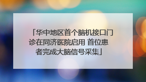 华中地区首个脑机接口门诊在同济医院启用 首位患者完成大脑信号采集