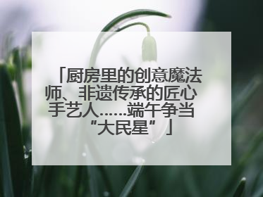 厨房里的创意魔法师、非遗传承的匠心手艺人……端午争当“大民星”