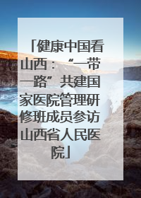 健康中国看山西：“一带一路”共建国家医院管理研修班成员参访山西省人民医院