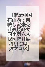 健康中国看山西：特聘专家张克让教授赴大同市第六人民医院开展科研指导、教学查房