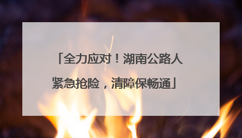 全力应对！湖南公路人紧急抢险，清障保畅通