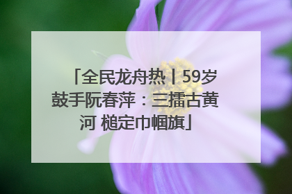 全民龙舟热丨59岁鼓手阮春萍：三擂古黄河 槌定巾帼旗