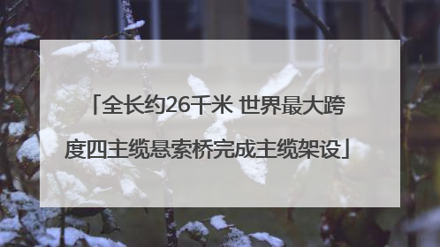 全长约26千米 世界最大跨度四主缆悬索桥完成主缆架设