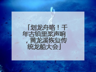 划龙舟咯！千年古镇里桨声响，黄龙溪恢复传统龙船大会