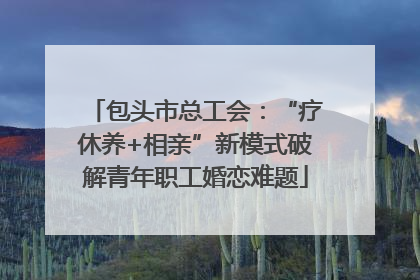 包头市总工会：“疗休养+相亲”新模式破解青年职工婚恋难题