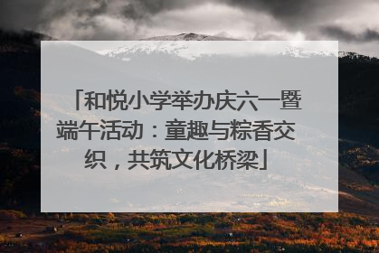 和悦小学举办庆六一暨端午活动：童趣与粽香交织，共筑文化桥梁