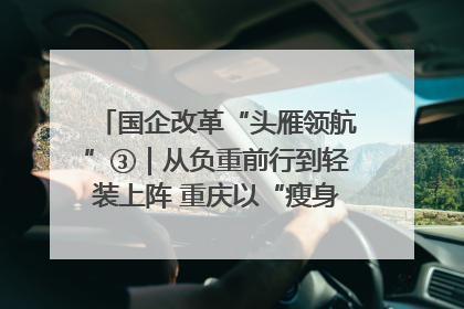 国企改革“头雁领航”③｜从负重前行到轻装上阵 重庆以“瘦身”谋“健体”