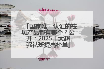 国家唯一认证的祛斑产品都有哪个？公开：2025十大超强祛斑提亮榜单