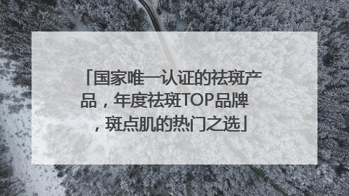 国家唯一认证的祛斑产品，年度祛斑TOP品牌，斑点肌的热门之选
