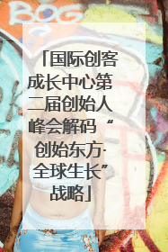 国际创客成长中心第二届创始人峰会解码“创始东方·全球生长”战略