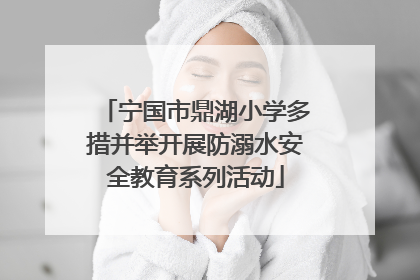 宁国市鼎湖小学多措并举开展防溺水安全教育系列活动