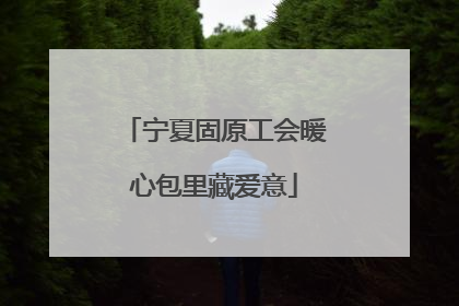 宁夏固原工会暖心包里藏爱意