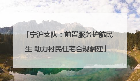 宁沪支队：前置服务护航民生 助力村民住宅合规翻建