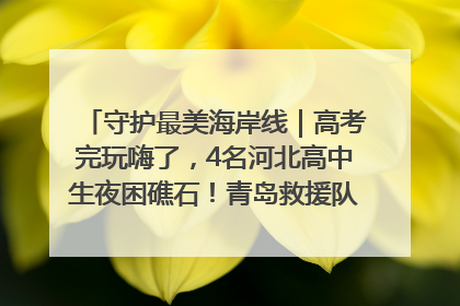守护最美海岸线｜高考完玩嗨了，4名河北高中生夜困礁石！青岛救援队火速出动救上岸
