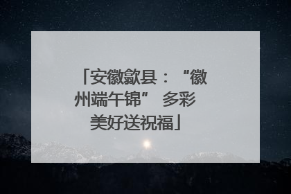 安徽歙县：“徽州端午锦” 多彩美好送祝福
