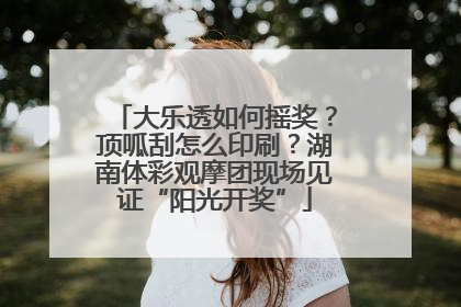 大乐透如何摇奖？顶呱刮怎么印刷？湖南体彩观摩团现场见证“阳光开奖”