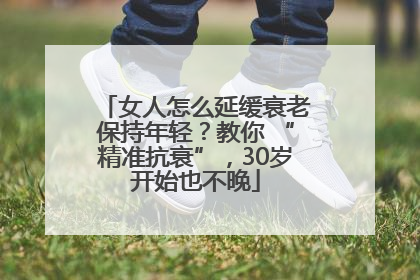 女人怎么延缓衰老保持年轻？教你 “精准抗衰”，30岁开始也不晚