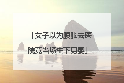 女子以为腹胀去医院竟当场生下男婴