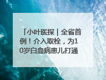 小叶医探｜全省首例！介入取栓，为10岁白血病患儿打通生命之“脉”