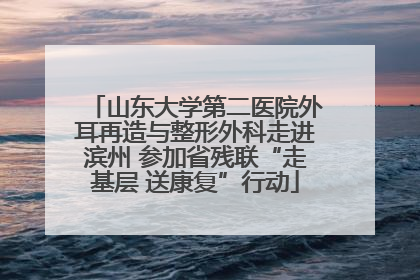 山东大学第二医院外耳再造与整形外科走进滨州 参加省残联“走基层 送康复”行动
