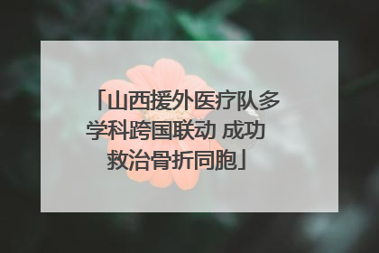 山西援外医疗队多学科跨国联动 成功救治骨折同胞
