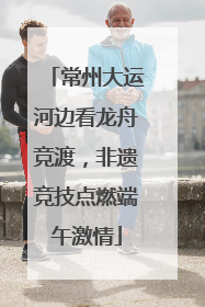常州大运河边看龙舟竞渡，非遗竞技点燃端午激情