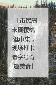 市民周末摘樱桃逛市集，现场打卡老字号奇趣美食