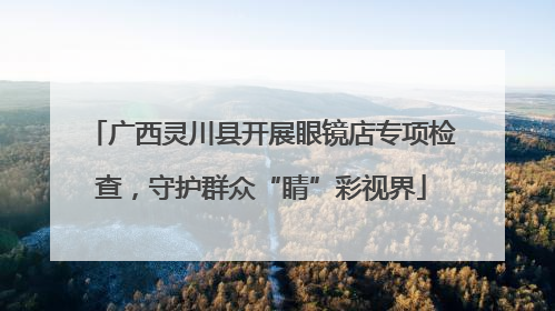 广西灵川县开展眼镜店专项检查，守护群众“睛”彩视界