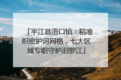 平江县浯口镇：精准织密护河网格，七大区域专职守护汨罗江
