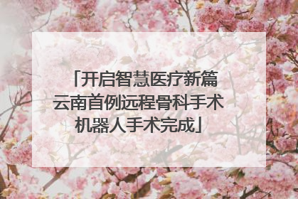 开启智慧医疗新篇 云南首例远程骨科手术机器人手术完成