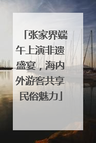 张家界端午上演非遗盛宴，海内外游客共享民俗魅力