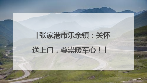 张家港市乐余镇：关怀送上门，尊崇暖军心！