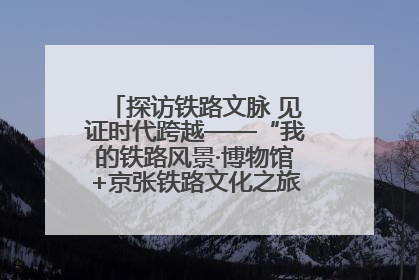 探访铁路文脉 见证时代跨越——“我的铁路风景·博物馆+京张铁路文化之旅”活动在京启动