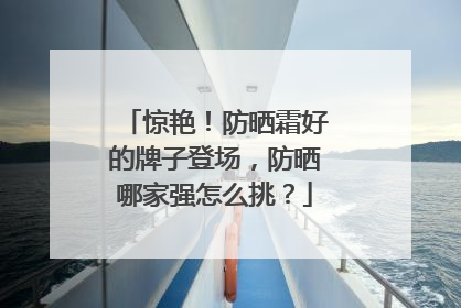 惊艳！防晒霜好的牌子登场，防晒哪家强怎么挑？