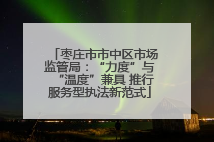 枣庄市市中区市场监管局：“力度”与“温度”兼具 推行服务型执法新范式