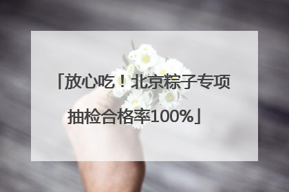放心吃！北京粽子专项抽检合格率100%