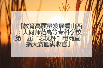 教育高质量发展看山西：大同师范高等专科学校第一届“忘忧杯”电商直播大赛圆满收官