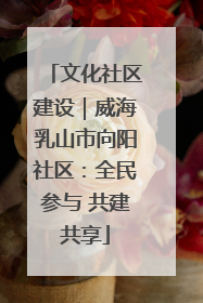 文化社区建设｜威海乳山市向阳社区：全民参与 共建共享