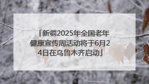 新疆2025年全国老年健康宣传周活动将于6月24日在乌鲁木齐启动