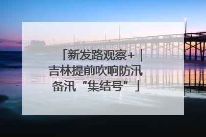 新发路观察+｜吉林提前吹响防汛备汛“集结号”