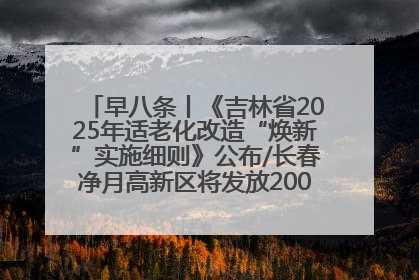 早八条丨《吉林省2025年适老化改造“焕新”实施细则》公布/长春净月高新区将发放200万元汽车消费券！