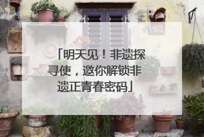 明天见！非遗探寻使，邀你解锁非遗正青春密码