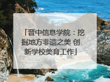 晋中信息学院：挖掘地方非遗之美 创新学校美育工作