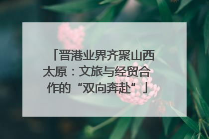 晋港业界齐聚山西太原：文旅与经贸合作的“双向奔赴”