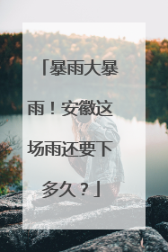暴雨大暴雨！安徽这场雨还要下多久？
