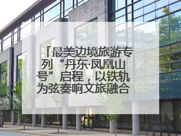 最美边境旅游专列“丹东·凤凰山号”启程，以铁轨为弦奏响文旅融合新乐章