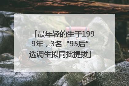 最年轻的生于1999年，3名“95后”选调生拟同批提拔