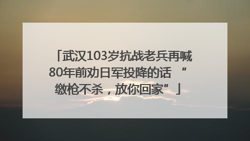 武汉103岁抗战老兵再喊80年前劝日军投降的话 “缴枪不杀，放你回家”