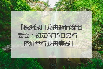 株洲渌口龙舟邀请赛组委会：初定6月5日另行择址举行龙舟竞赛