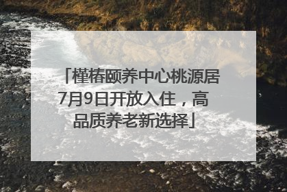 槿椿颐养中心桃源居7月9日开放入住，高品质养老新选择